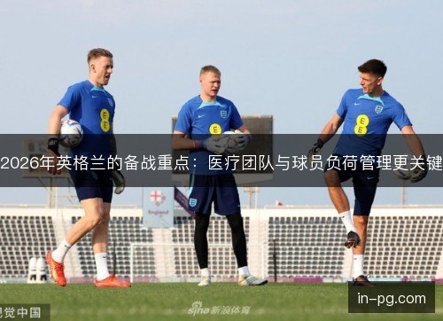 2026年英格兰的备战重点：医疗团队与球员负荷管理更关键